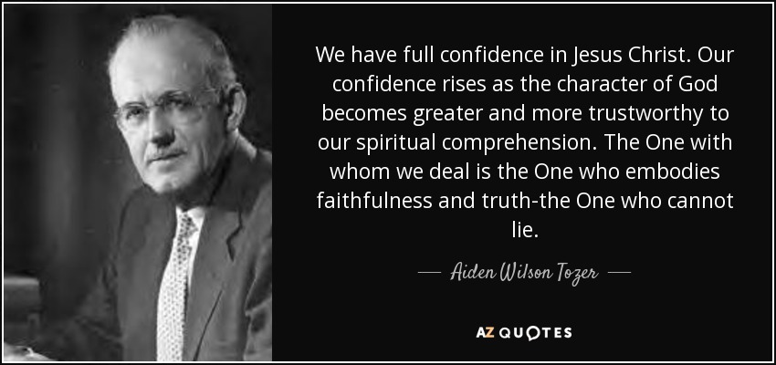 We have full confidence in Jesus Christ. Our confidence rises as the character of God becomes greater and more trustworthy to our spiritual comprehension. The One with whom we deal is the One who embodies faithfulness and truth-the One who cannot lie. - Aiden Wilson Tozer
