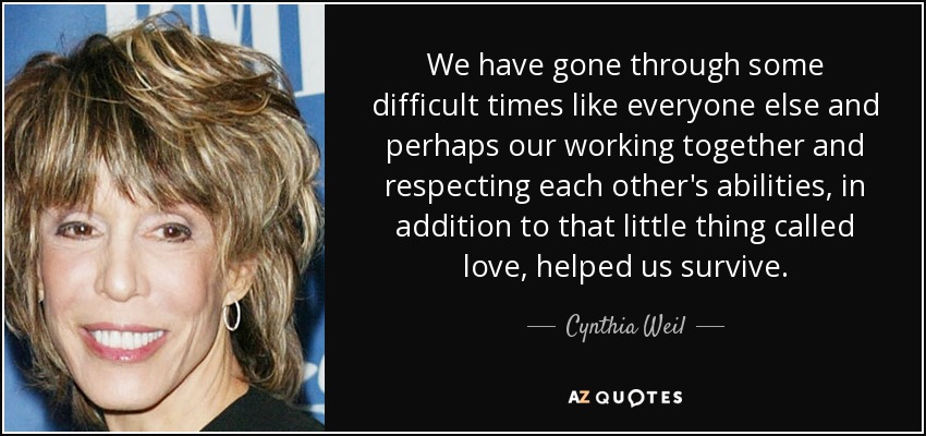 We have gone through some difficult times like everyone else and perhaps our working together and respecting each other's abilities, in addition to that little thing called love, helped us survive. - Cynthia Weil