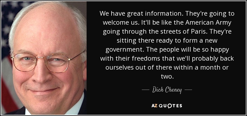 We have great information. They're going to welcome us. It'll be like the American Army going through the streets of Paris. They're sitting there ready to form a new government. The people will be so happy with their freedoms that we'll probably back ourselves out of there within a month or two. - Dick Cheney
