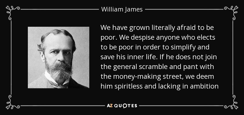 We have grown literally afraid to be poor. We despise anyone who elects to be poor in order to simplify and save his inner life. If he does not join the general scramble and pant with the money-making street, we deem him spiritless and lacking in ambition - William James