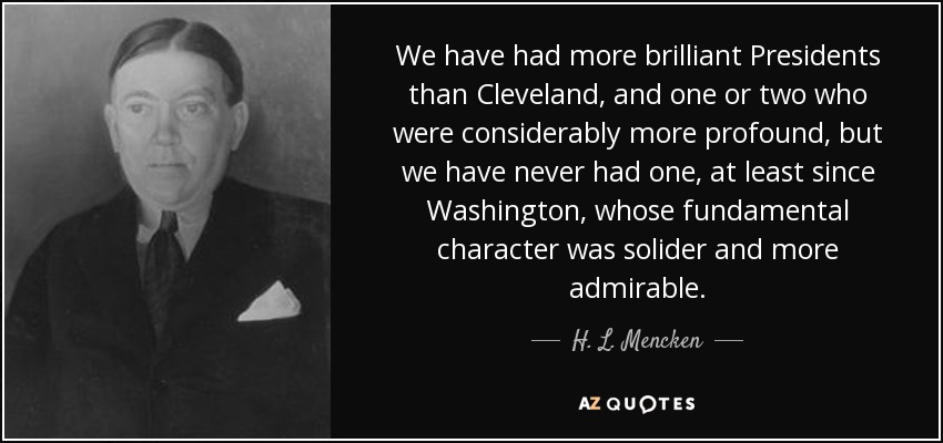 We have had more brilliant Presidents than Cleveland, and one or two who were considerably more profound, but we have never had one, at least since Washington, whose fundamental character was solider and more admirable. - H. L. Mencken