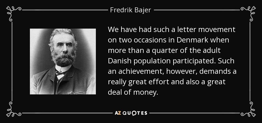 We have had such a letter movement on two occasions in Denmark when more than a quarter of the adult Danish population participated. Such an achievement, however, demands a really great effort and also a great deal of money. - Fredrik Bajer