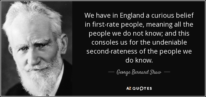 We have in England a curious belief in first-rate people, meaning all the people we do not know; and this consoles us for the undeniable second-rateness of the people we do know. - George Bernard Shaw