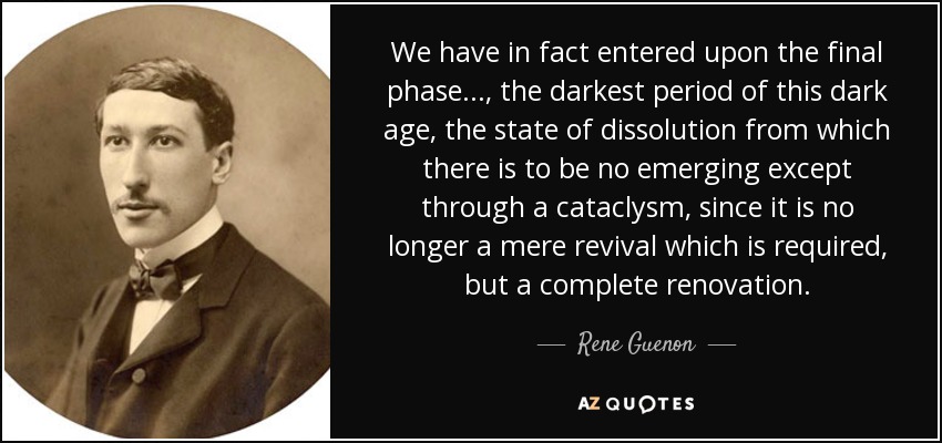 We have in fact entered upon the final phase..., the darkest period of this dark age, the state of dissolution from which there is to be no emerging except through a cataclysm, since it is no longer a mere revival which is required, but a complete renovation. - Rene Guenon