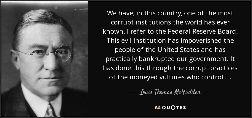 We have, in this country, one of the most corrupt institutions the world has ever known. I refer to the Federal Reserve Board. This evil institution has impoverished the people of the United States and has practically bankrupted our government. It has done this through the corrupt practices of the moneyed vultures who control it. - Louis Thomas McFadden