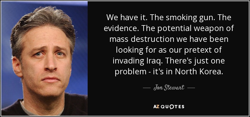 We have it. The smoking gun. The evidence. The potential weapon of mass destruction we have been looking for as our pretext of invading Iraq. There's just one problem - it's in North Korea. - Jon Stewart