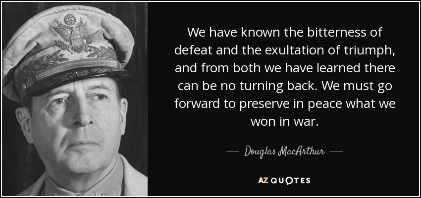 We have known the bitterness of defeat and the exultation of triumph, and from both we have learned there can be no turning back. We must go forward to preserve in peace what we won in war. - Douglas MacArthur