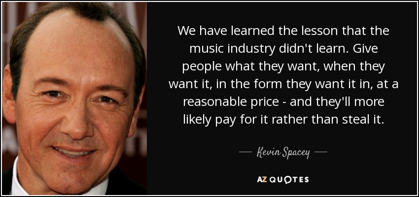 We have learned the lesson that the music industry didn't learn. Give people what they want, when they want it, in the form they want it in, at a reasonable price - and they'll more likely pay for it rather than steal it. - Kevin Spacey