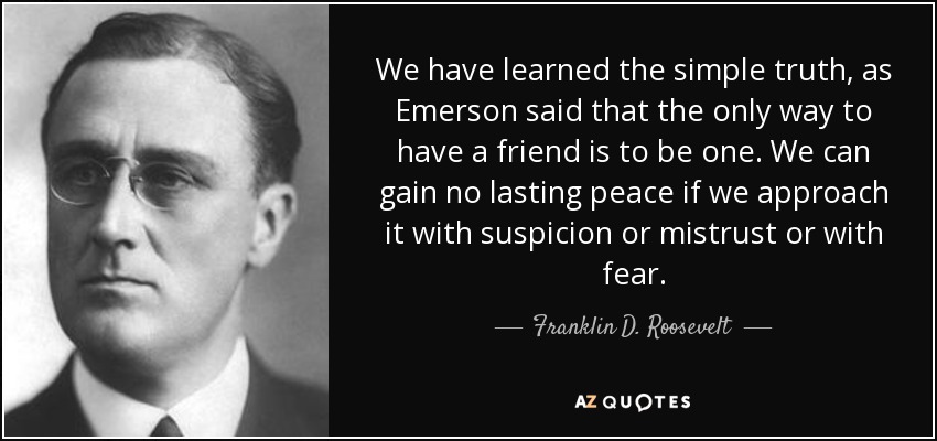 We have learned the simple truth, as Emerson said that the only way to have a friend is to be one. We can gain no lasting peace if we approach it with suspicion or mistrust or with fear. - Franklin D. Roosevelt
