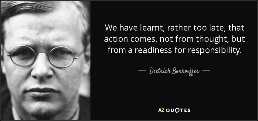 We have learnt, rather too late, that action comes, not from thought, but from a readiness for responsibility. - Dietrich Bonhoeffer