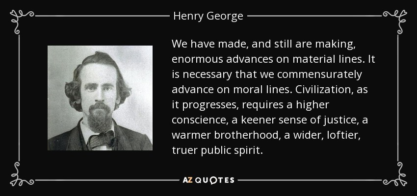 We have made, and still are making, enormous advances on material lines. It is necessary that we commensurately advance on moral lines. Civilization, as it progresses, requires a higher conscience, a keener sense of justice, a warmer brotherhood, a wider, loftier, truer public spirit. - Henry George