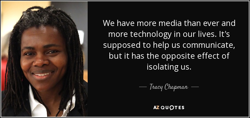 We have more media than ever and more technology in our lives. It's supposed to help us communicate, but it has the opposite effect of isolating us. - Tracy Chapman