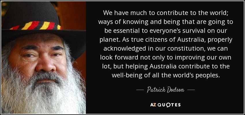 We have much to contribute to the world; ways of knowing and being that are going to be essential to everyone's survival on our planet. As true citizens of Australia, properly acknowledged in our constitution, we can look forward not only to improving our own lot, but helping Australia contribute to the well-being of all the world's peoples. - Patrick Dodson