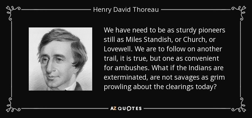 We have need to be as sturdy pioneers still as Miles Standish, or Church, or Lovewell. We are to follow on another trail, it is true, but one as convenient for ambushes. What if the Indians are exterminated, are not savages as grim prowling about the clearings today? - Henry David Thoreau