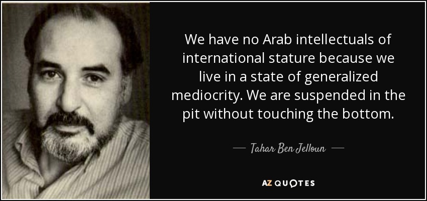 We have no Arab intellectuals of international stature because we live in a state of generalized mediocrity. We are suspended in the pit without touching the bottom. - Tahar Ben Jelloun