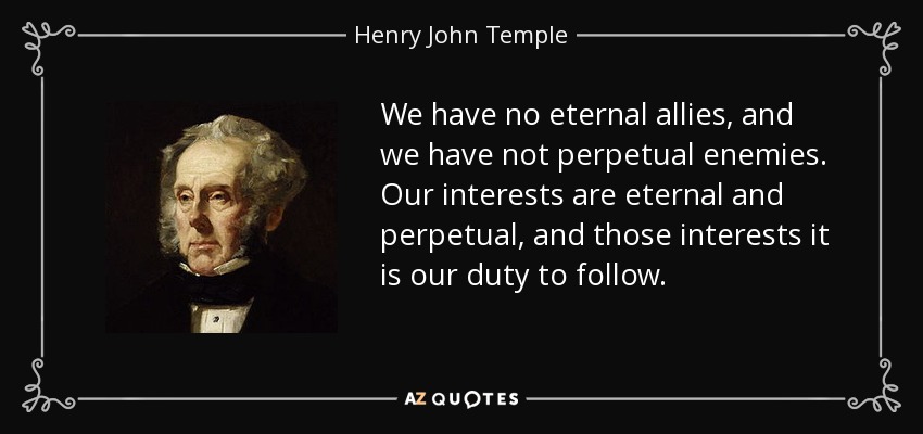 We have no eternal allies, and we have not perpetual enemies. Our interests are eternal and perpetual, and those interests it is our duty to follow. - Henry John Temple, 3rd Viscount Palmerston