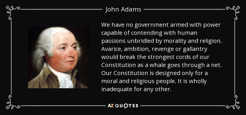 We have no government armed with power capable of contending with human passions unbridled by morality and religion. Avarice, ambition, revenge or gallantry would break the strongest cords of our Constitution as a whale goes through a net. Our Constitution is designed only for a moral and religious people. It is wholly inadequate for any other. - John Adams