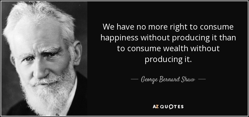 We have no more right to consume happiness without producing it than to consume wealth without producing it. - George Bernard Shaw