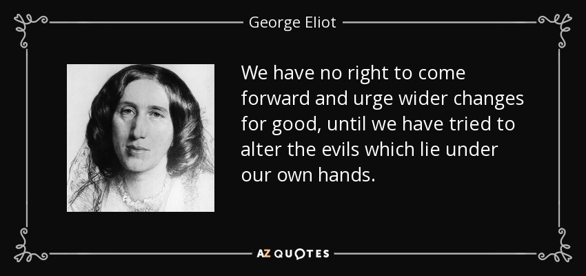 We have no right to come forward and urge wider changes for good, until we have tried to alter the evils which lie under our own hands. - George Eliot