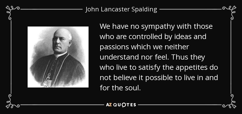 We have no sympathy with those who are controlled by ideas and passions which we neither understand nor feel. Thus they who live to satisfy the appetites do not believe it possible to live in and for the soul. - John Lancaster Spalding