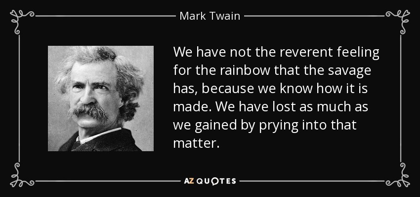 We have not the reverent feeling for the rainbow that the savage has, because we know how it is made. We have lost as much as we gained by prying into that matter. - Mark Twain