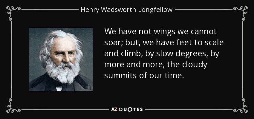 We have not wings we cannot soar; but, we have feet to scale and climb, by slow degrees, by more and more, the cloudy summits of our time. - Henry Wadsworth Longfellow