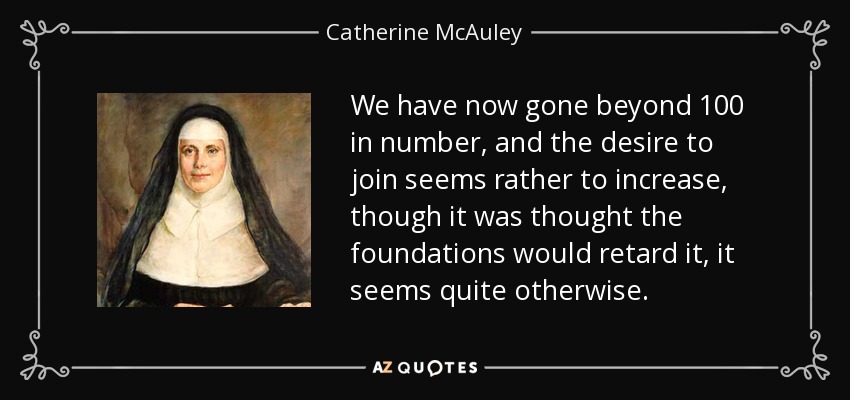 We have now gone beyond 100 in number, and the desire to join seems rather to increase, though it was thought the foundations would retard it, it seems quite otherwise. - Catherine McAuley