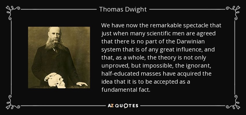 We have now the remarkable spectacle that just when many scientific men are agreed that there is no part of the Darwinian system that is of any great influence, and that, as a whole, the theory is not only unproved, but impossible, the ignorant, half-educated masses have acquired the idea that it is to be accepted as a fundamental fact. - Thomas Dwight
