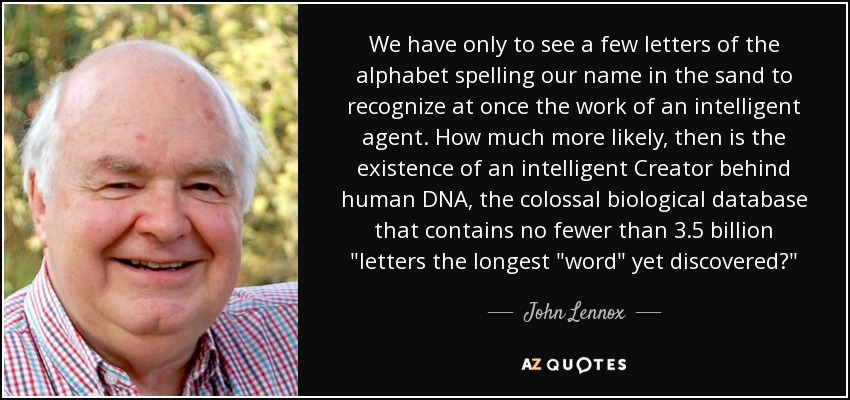 We have only to see a few letters of the alphabet spelling our name in the sand to recognize at once the work of an intelligent agent. How much more likely, then is the existence of an intelligent Creator behind human DNA, the colossal biological database that contains no fewer than 3.5 billion 