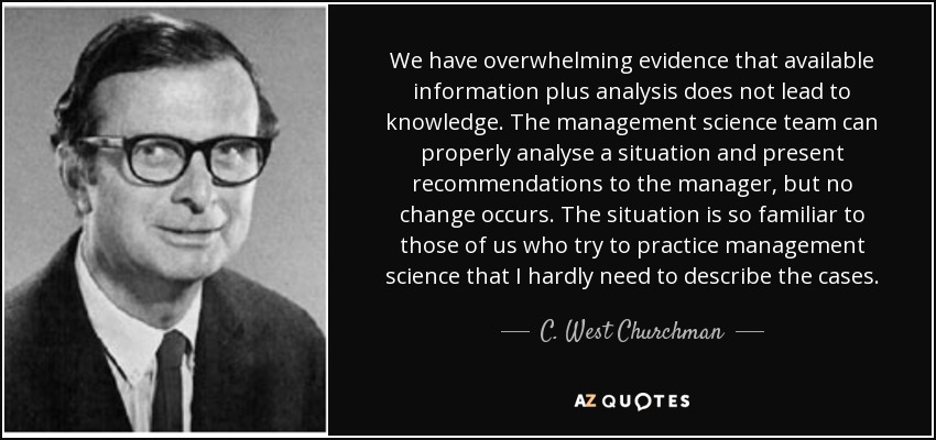 We have overwhelming evidence that available information plus analysis does not lead to knowledge. The management science team can properly analyse a situation and present recommendations to the manager, but no change occurs. The situation is so familiar to those of us who try to practice management science that I hardly need to describe the cases. - C. West Churchman
