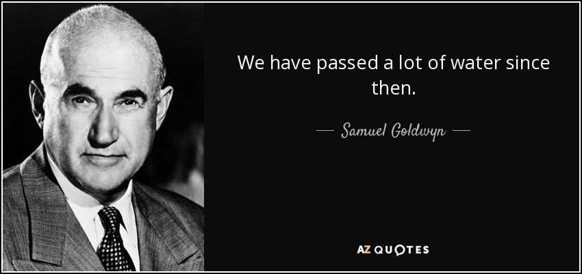 We have passed a lot of water since then. - Samuel Goldwyn