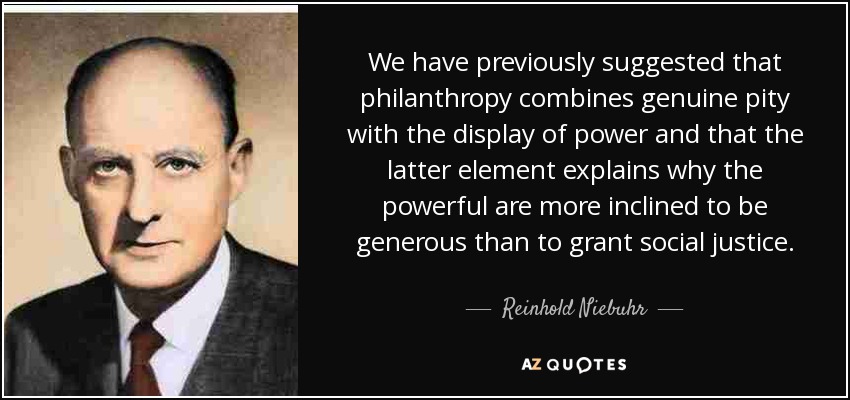 We have previously suggested that philanthropy combines genuine pity with the display of power and that the latter element explains why the powerful are more inclined to be generous than to grant social justice. - Reinhold Niebuhr