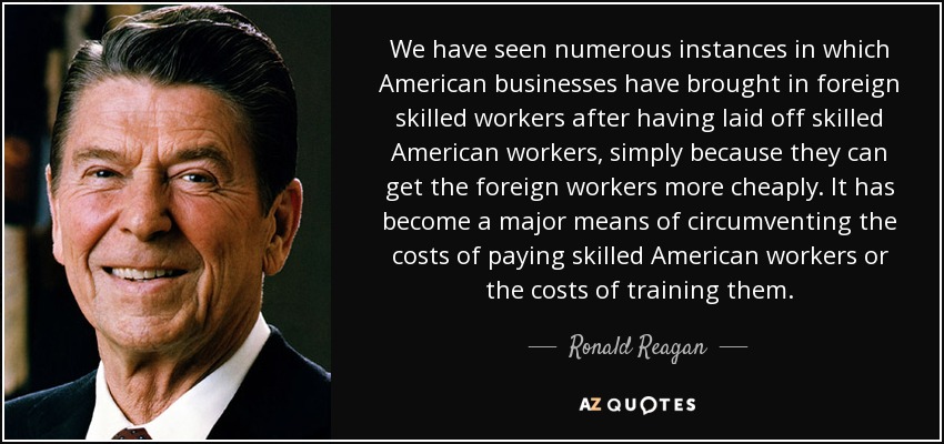 We have seen numerous instances in which American businesses have brought in foreign skilled workers after having laid off skilled American workers, simply because they can get the foreign workers more cheaply. It has become a major means of circumventing the costs of paying skilled American workers or the costs of training them. - Ronald Reagan