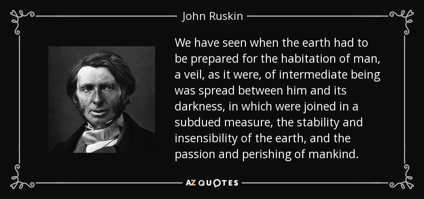 We have seen when the earth had to be prepared for the habitation of man, a veil, as it were, of intermediate being was spread between him and its darkness, in which were joined in a subdued measure, the stability and insensibility of the earth, and the passion and perishing of mankind. - John Ruskin