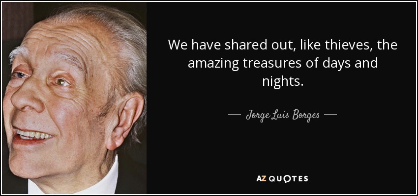 We have shared out, like thieves, the amazing treasures of days and nights. - Jorge Luis Borges