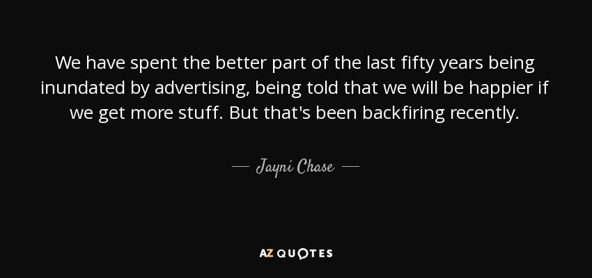 We have spent the better part of the last fifty years being inundated by advertising, being told that we will be happier if we get more stuff. But that's been backfiring recently. - Jayni Chase