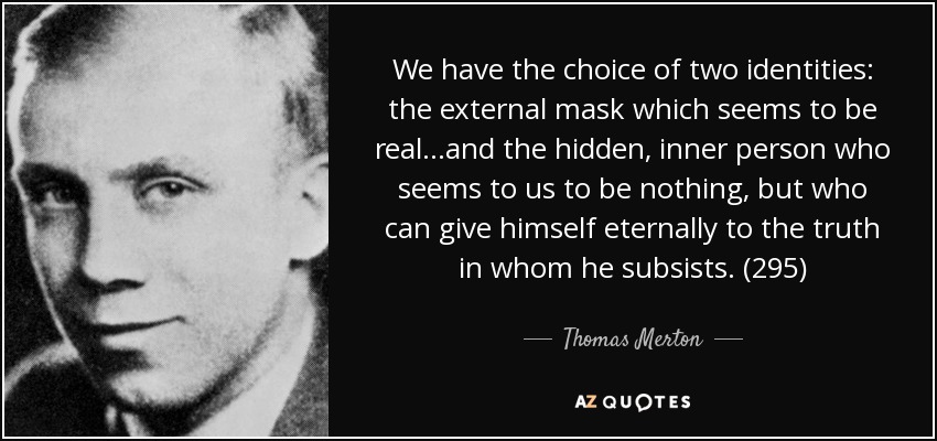 We have the choice of two identities: the external mask which seems to be real...and the hidden, inner person who seems to us to be nothing, but who can give himself eternally to the truth in whom he subsists. (295) - Thomas Merton