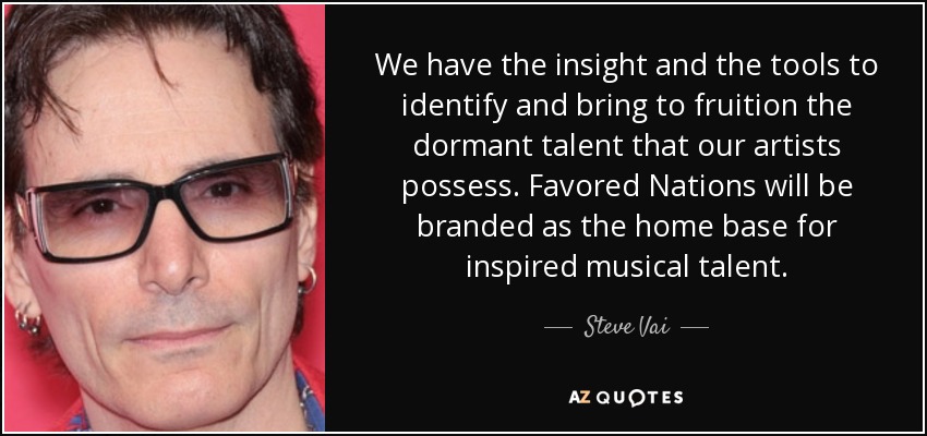 We have the insight and the tools to identify and bring to fruition the dormant talent that our artists possess. Favored Nations will be branded as the home base for inspired musical talent. - Steve Vai
