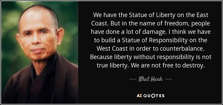 We have the Statue of Liberty on the East Coast. But in the name of freedom, people have done a lot of damage. I think we have to build a Statue of Responsibility on the West Coast in order to counterbalance. Because liberty without responsibility is not true liberty. We are not free to destroy. - Nhat Hanh