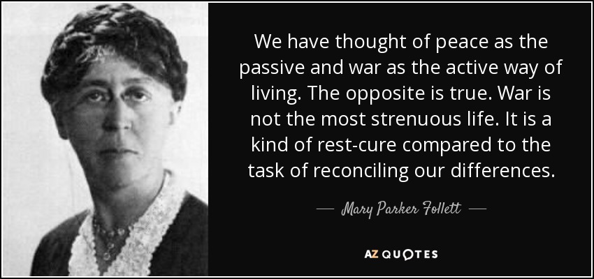 We have thought of peace as the passive and war as the active way of living. The opposite is true. War is not the most strenuous life. It is a kind of rest-cure compared to the task of reconciling our differences. - Mary Parker Follett