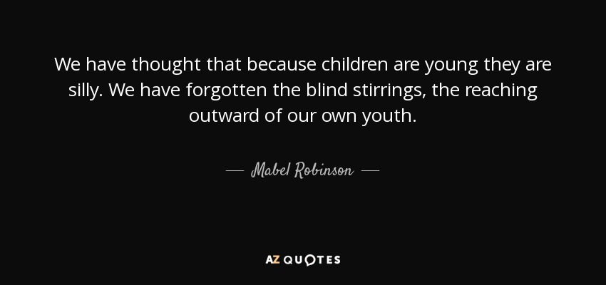 We have thought that because children are young they are silly. We have forgotten the blind stirrings, the reaching outward of our own youth. - Mabel Robinson