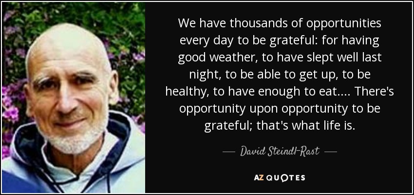 We have thousands of opportunities every day to be grateful: for having good weather, to have slept well last night, to be able to get up, to be healthy, to have enough to eat. ... There's opportunity upon opportunity to be grateful; that's what life is. - David Steindl-Rast