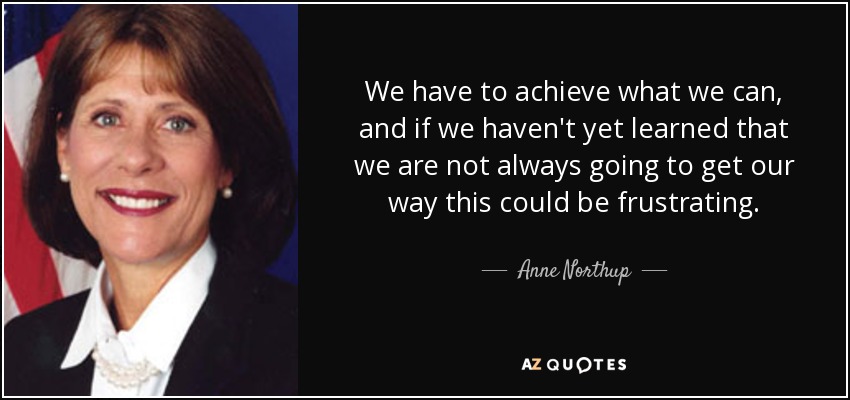 We have to achieve what we can, and if we haven't yet learned that we are not always going to get our way this could be frustrating. - Anne Northup