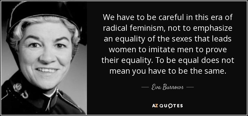 We have to be careful in this era of radical feminism, not to emphasize an equality of the sexes that leads women to imitate men to prove their equality. To be equal does not mean you have to be the same. - Eva Burrows