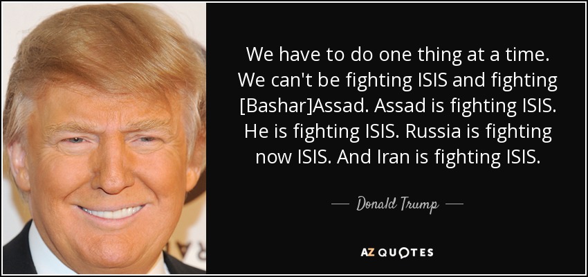 We have to do one thing at a time. We can't be fighting ISIS and fighting [Bashar]Assad. Assad is fighting ISIS. He is fighting ISIS. Russia is fighting now ISIS. And Iran is fighting ISIS. - Donald Trump
