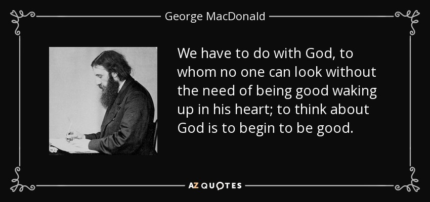 We have to do with God, to whom no one can look without the need of being good waking up in his heart; to think about God is to begin to be good. - George MacDonald