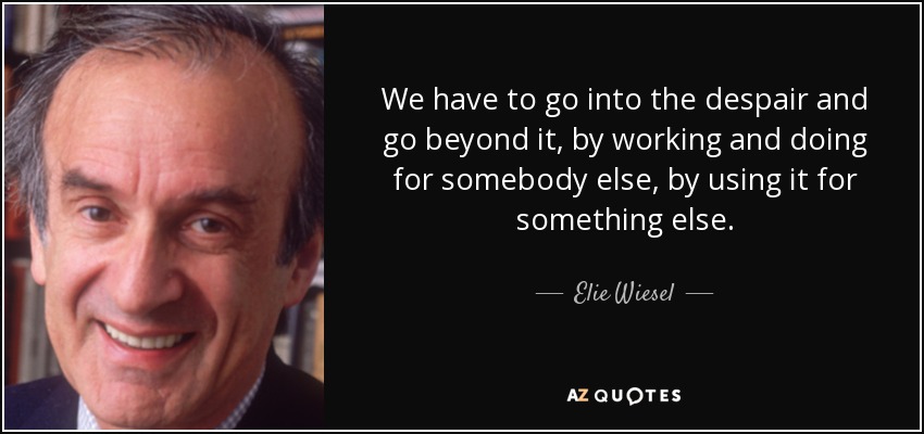 We have to go into the despair and go beyond it, by working and doing for somebody else, by using it for something else. - Elie Wiesel