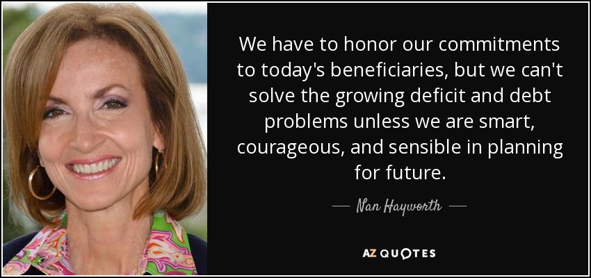 We have to honor our commitments to today's beneficiaries, but we can't solve the growing deficit and debt problems unless we are smart, courageous, and sensible in planning for future. - Nan Hayworth