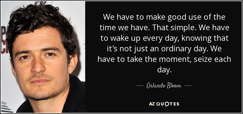 We have to make good use of the time we have. That simple. We have to wake up every day, knowing that it's not just an ordinary day. We have to take the moment, seize each day. - Orlando Bloom