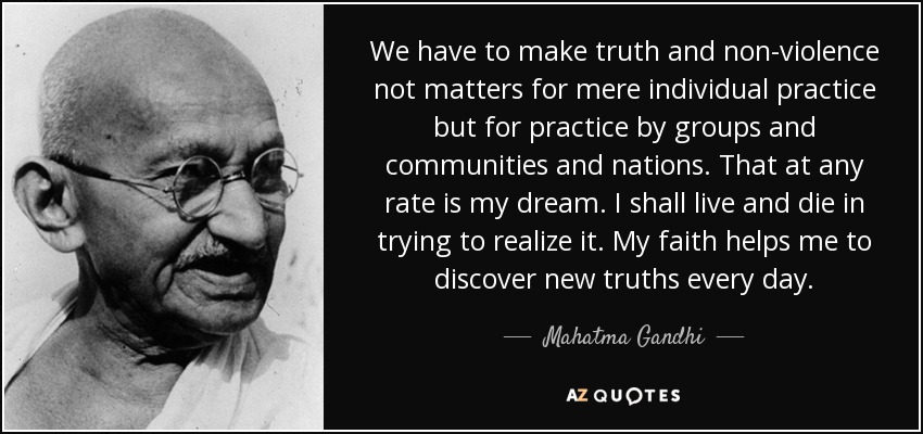 We have to make truth and non-violence not matters for mere individual practice but for practice by groups and communities and nations. That at any rate is my dream. I shall live and die in trying to realize it. My faith helps me to discover new truths every day. - Mahatma Gandhi